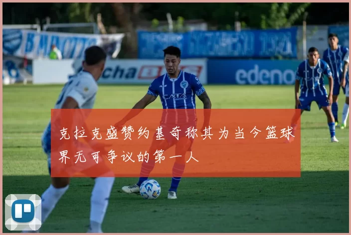 克拉克盛赞约基奇称其为当今篮球界无可争议的第一人