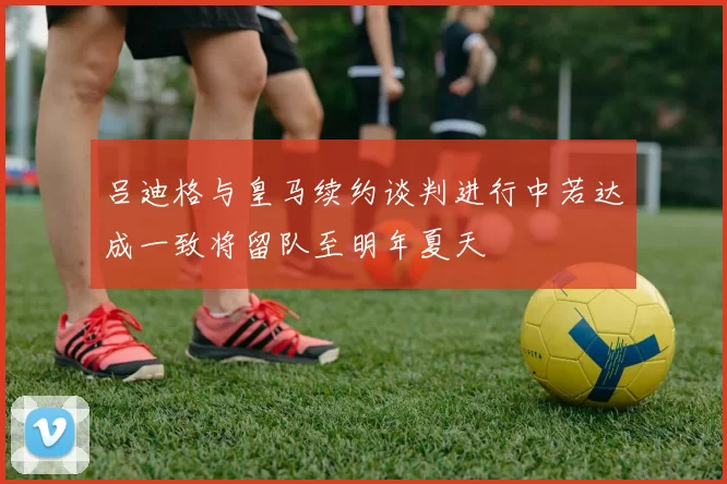 吕迪格与皇马续约谈判进行中若达成一致将留队至明年夏天