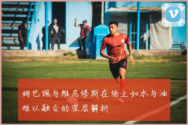 姆巴佩与维尼修斯在场上如水与油难以融合的深层解析