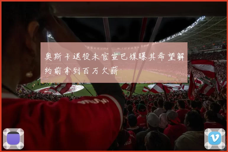 奥斯卡退役未官宣巴媒曝其希望解约前拿到百万欠薪