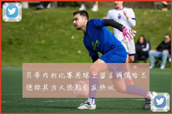贝蒂内利比赛用球上留言调侃哈兰德称其为大怪胎引发热议