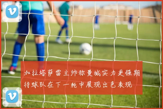 加拉塔萨雷主帅称曼城实力更强期待球队在下一轮中展现出色表现