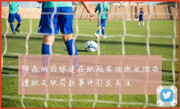 阿森纳因球迷在欧冠客场燃放烟花遭欧足联罚款事件引发关注