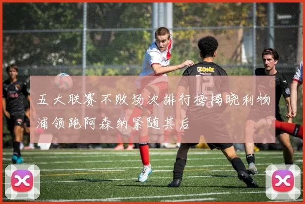 五大联赛不败场次排行榜揭晓利物浦领跑阿森纳紧随其后