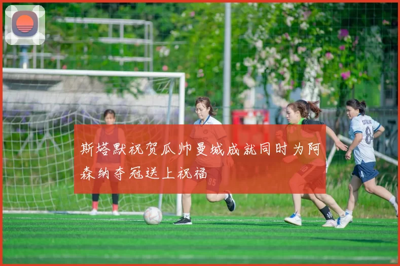 斯塔默祝贺瓜帅曼城成就同时为阿森纳夺冠送上祝福