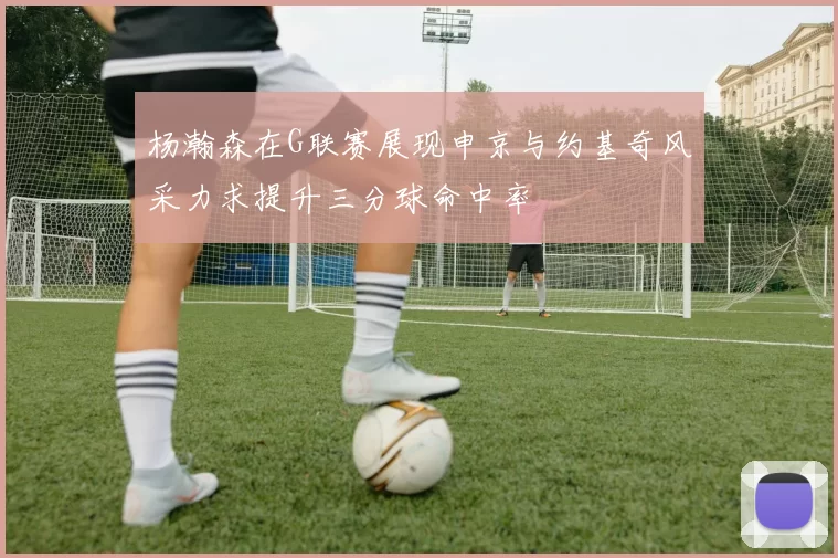 杨瀚森在G联赛展现申京与约基奇风采力求提升三分球命中率