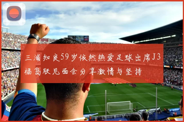三浦知良59岁依然热爱足球出席J3福岛联见面会分享激情与坚持