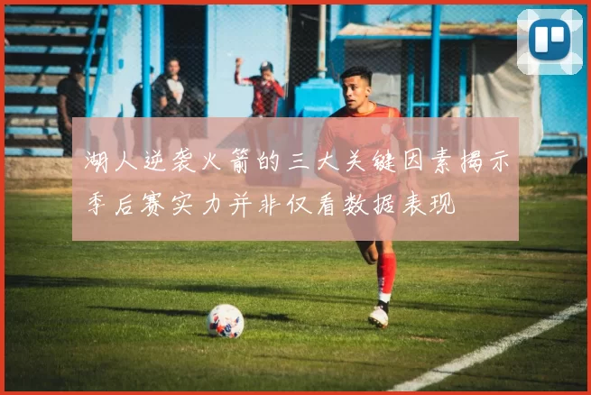 湖人逆袭火箭的三大关键因素揭示季后赛实力并非仅看数据表现