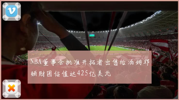 NBA董事会批准开拓者出售给汤姆邓顿财团估值达425亿美元