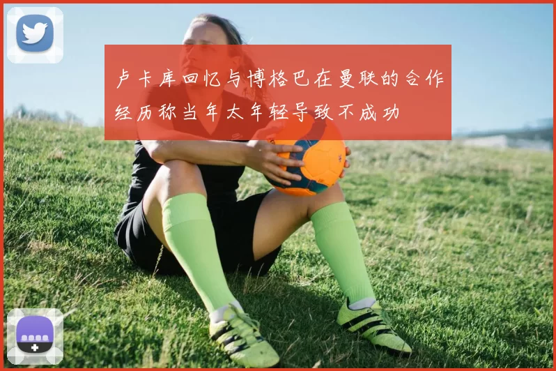 卢卡库回忆与博格巴在曼联的合作经历称当年太年轻导致不成功