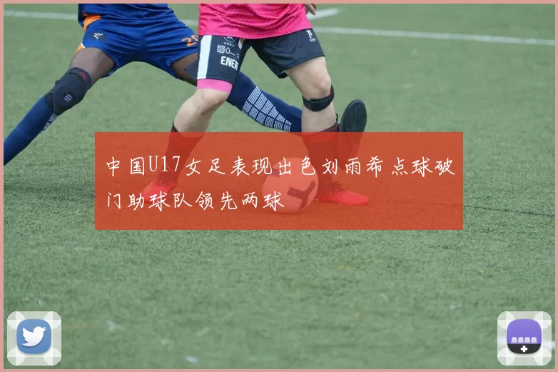 中国U17女足表现出色刘雨希点球破门助球队领先两球