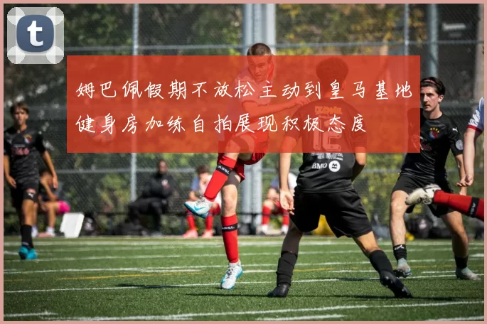 姆巴佩假期不放松主动到皇马基地健身房加练自拍展现积极态度