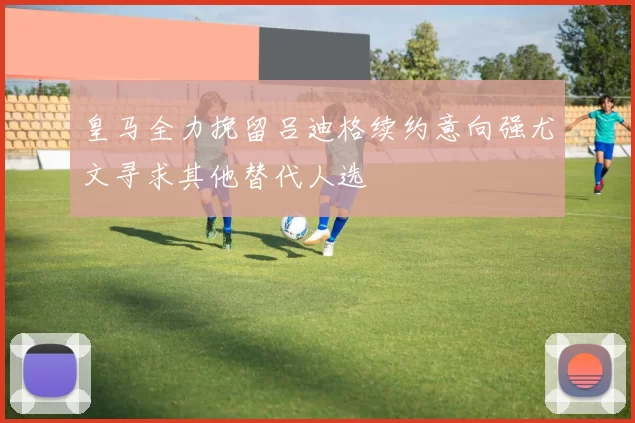 皇马全力挽留吕迪格续约意向强尤文寻求其他替代人选