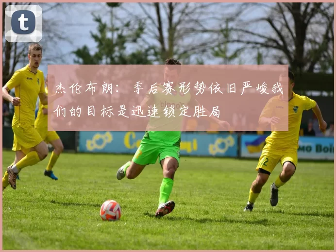 杰伦布朗：季后赛形势依旧严峻我们的目标是迅速锁定胜局