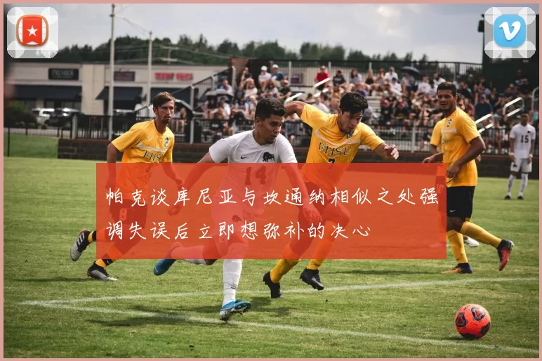 帕克谈库尼亚与坎通纳相似之处强调失误后立即想弥补的决心