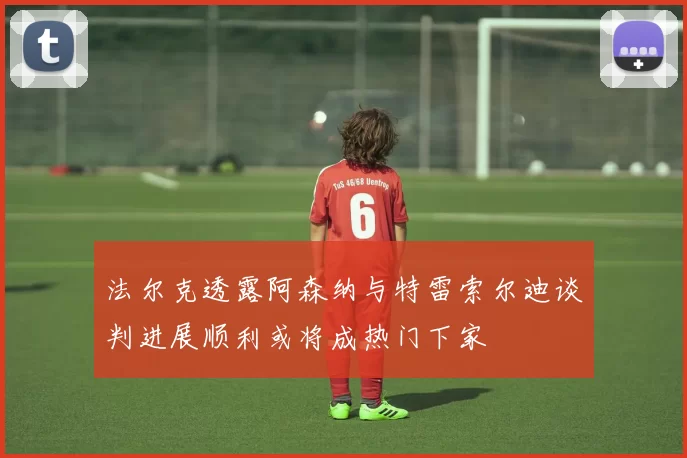 法尔克透露阿森纳与特雷索尔迪谈判进展顺利或将成热门下家