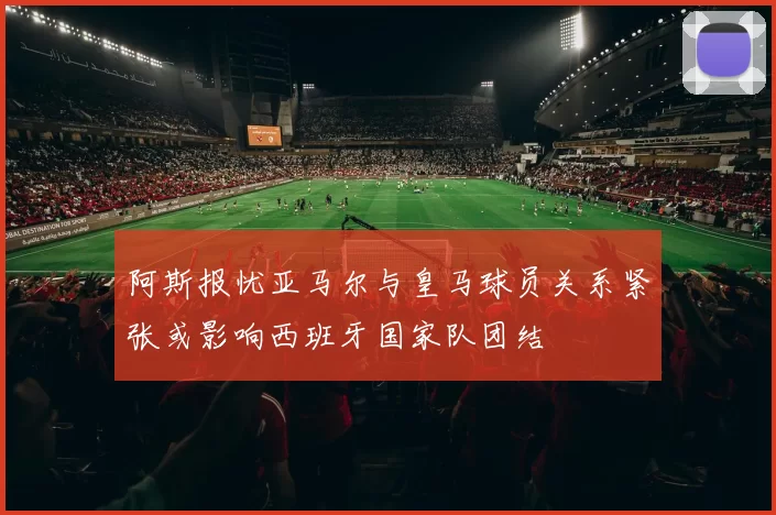 阿斯报忧亚马尔与皇马球员关系紧张或影响西班牙国家队团结