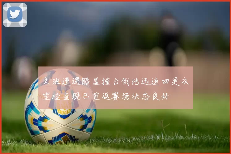 文班遭遇膝盖撞击倒地迅速回更衣室检查现已重返赛场状态良好