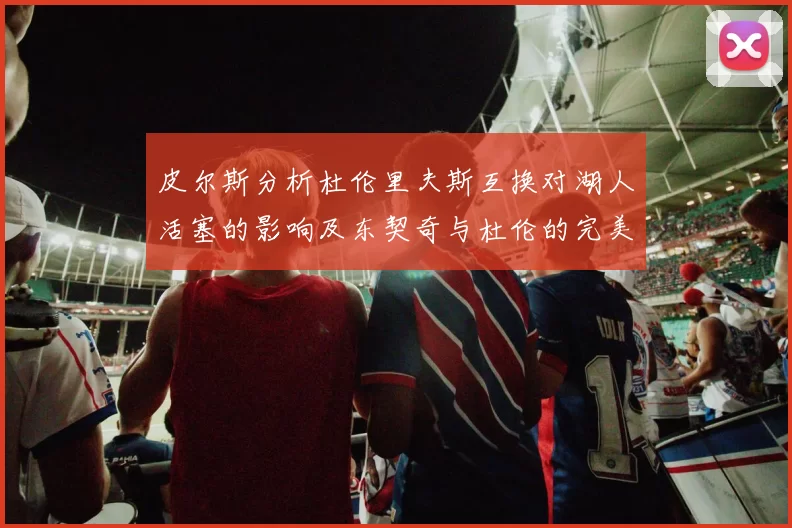 皮尔斯分析杜伦里夫斯互换对湖人活塞的影响及东契奇与杜伦的完美搭配