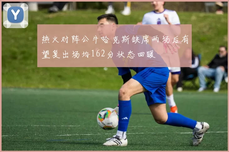 热火对阵公牛哈克斯缺席两场后有望复出场均162分状态回暖