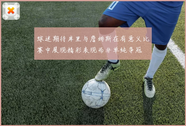 球迷期待库里与詹姆斯在有意义比赛中展现精彩表现而非单纯争冠