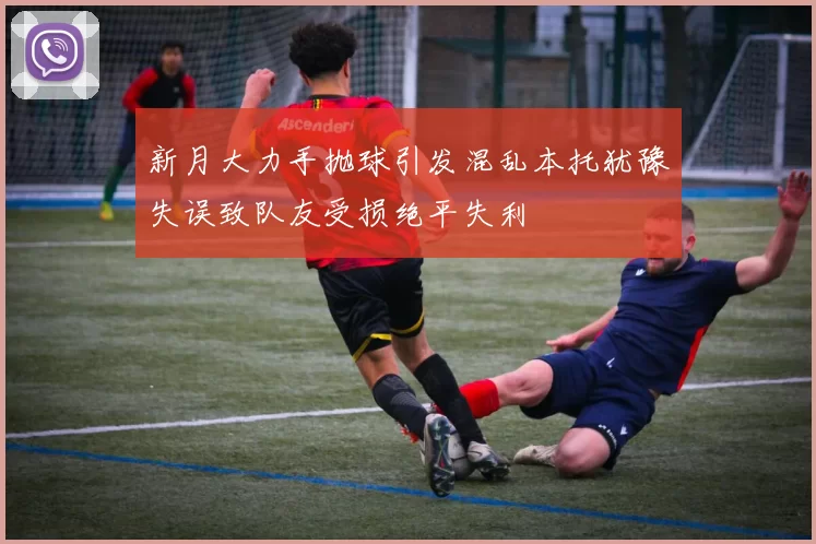 新月大力手抛球引发混乱本托犹豫失误致队友受损绝平失利