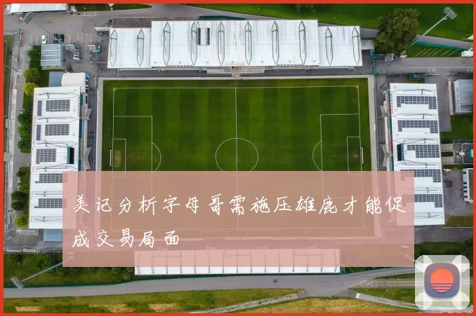 美记分析字母哥需施压雄鹿才能促成交易局面