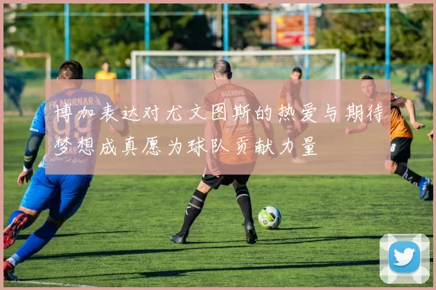 博加表达对尤文图斯的热爱与期待梦想成真愿为球队贡献力量