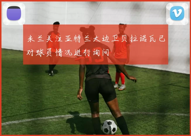 米兰关注亚特兰大边卫贝拉诺瓦已对球员情况进行询问